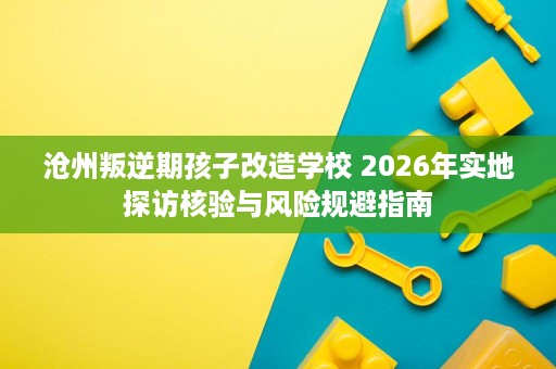 沧州叛逆期孩子改造学校 2026年实地探访核验与风险规避指南 沧州叛逆期孩子改造学校 2026年实地探访核验与风险规避指南