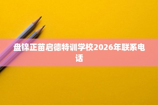 盘锦正苗启德特训学校2026年联系电话 盘锦正苗启德特训学校2026年联系电话