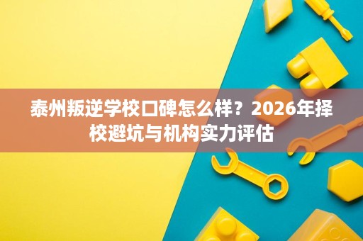 泰州叛逆学校口碑怎么样?2026年择校避坑与机构实力评估 泰州叛逆学校口碑怎么样?2026年择校避坑与机构实力评估