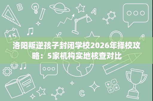 洛阳叛逆孩子封闭学校2026年择校攻略:5家机构实地核查对比 洛阳叛逆孩子封闭学校2026年择校攻略:5家机构实地核查对比