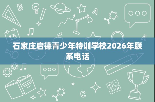 石家庄启德青少年特训学校2026年联系电话 石家庄启德青少年特训学校2026年联系电话
