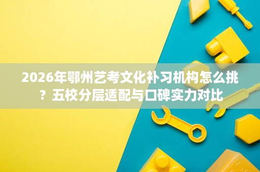 2026年鄂州艺考文化补习机构怎么挑?五校分层适配与口碑实力对比 2026年鄂州艺考文化补习机构怎么挑?五校分层适配与口碑实力对比