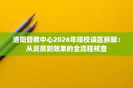 洛阳管教中心2026年择校误区拆解:从资质到效果的全流程核查 洛阳管教中心2026年择校误区拆解:从资质到效果的全流程核查