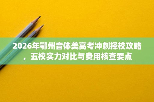 2026年鄂州音体美高考冲刺择校攻略,五校实力对比与费用核查要点 2026年鄂州音体美高考冲刺择校攻略,五校实力对比与费用核查要点