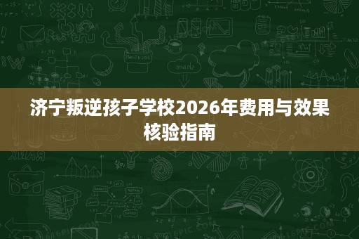 济宁叛逆孩子学校2026年费用与效果核验指南
