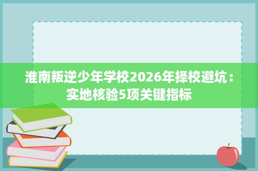 淮南叛逆少年学校2026年择校避坑：实地核验5项关键指标