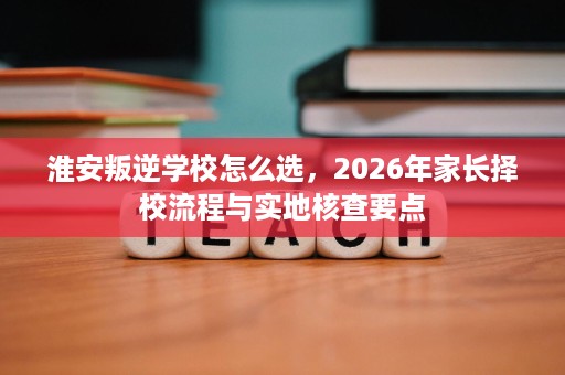淮安叛逆学校怎么选，2026年家长择校流程与实地核查要点