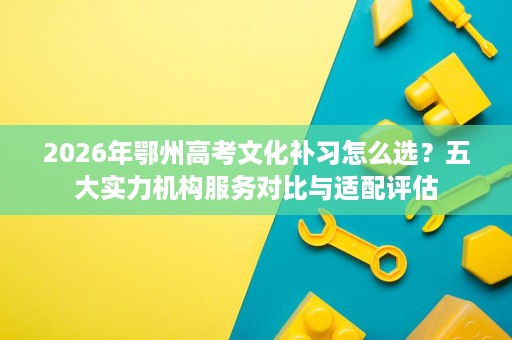 2026年鄂州高考文化补习怎么选?五大实力机构服务对比与适配评估 2026年鄂州高考文化补习怎么选?五大实力机构服务对比与适配评估
