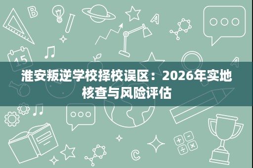 淮安叛逆学校择校误区：2026年实地核查与风险评估