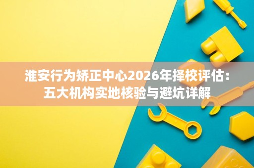 淮安行为矫正中心2026年择校评估:五大机构实地核验与避坑详解 淮安行为矫正中心2026年择校评估:五大机构实地核验与避坑详解