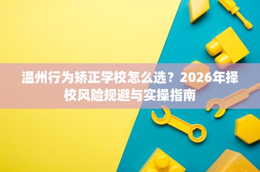 温州行为矫正学校怎么选?2026年择校风险规避与实操指南 温州行为矫正学校怎么选?2026年择校风险规避与实操指南