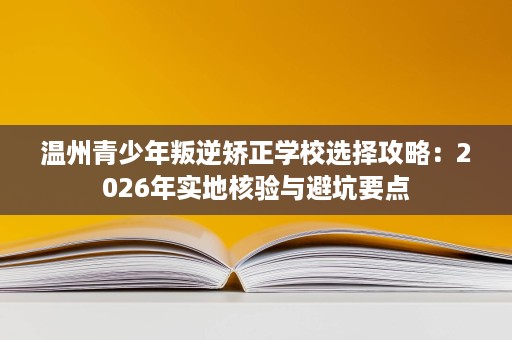 温州青少年叛逆矫正学校选择攻略：2026年实地核验与避坑要点