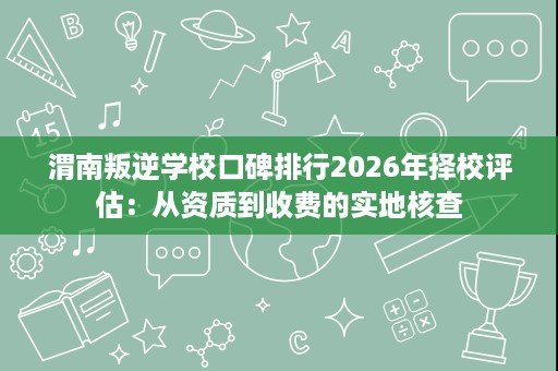 渭南叛逆学校口碑排行2026年择校评估:从资质到收费的实地核查 渭南叛逆学校口碑排行2026年择校评估:从资质到收费的实地核查