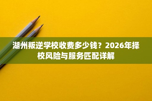 湖州叛逆学校收费多少钱?2026年择校风险与服务匹配详解 湖州叛逆学校收费多少钱?2026年择校风险与服务匹配详解