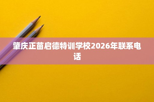 肇庆正苗启德特训学校2026年联系电话 肇庆正苗启德特训学校2026年联系电话