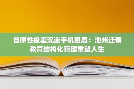 自律性极差沉迷手机困局：池州迁善教育结构化管理重塑人生
