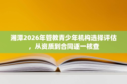 湘潭2026年管教青少年机构选择评估,从资质到合同逐一核查 湘潭2026年管教青少年机构选择评估,从资质到合同逐一核查