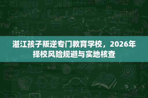 湛江孩子叛逆专门教育学校,2026年择校风险规避与实地核查 湛江孩子叛逆专门教育学校,2026年择校风险规避与实地核查