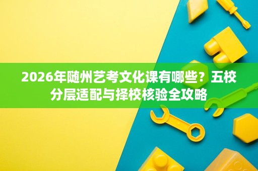 2026年随州艺考文化课有哪些？五校分层适配与择校核验全攻略