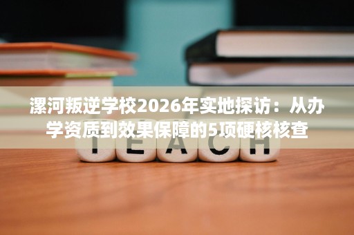 漯河叛逆学校2026年实地探访:从办学资质到效果保障的5项硬核核查 漯河叛逆学校2026年实地探访:从办学资质到效果保障的5项硬核核查