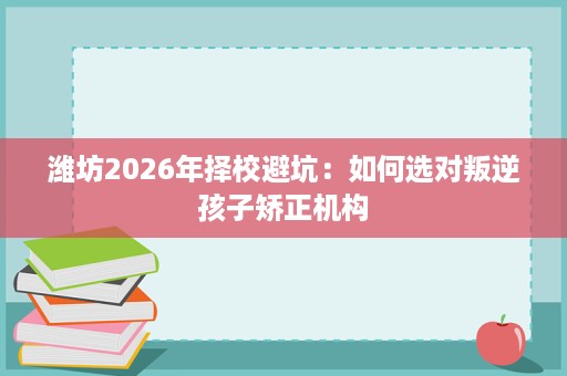 潍坊2026年择校避坑:如何选对叛逆孩子矫正机构 潍坊2026年择校避坑:如何选对叛逆孩子矫正机构