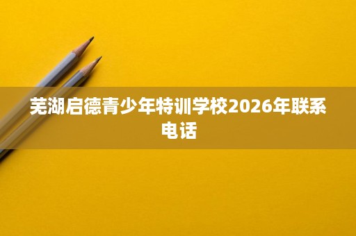 芜湖启德青少年特训学校2026年联系电话 芜湖启德青少年特训学校2026年联系电话