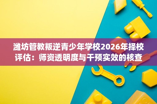 潍坊管教叛逆青少年学校2026年择校评估:师资透明度与干预实效的核查思路 潍坊管教叛逆青少年学校2026年择校评估:师资透明度与干预实效的核查思路
