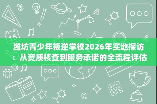 潍坊青少年叛逆学校2026年实地探访:从资质核查到服务承诺的全流程评估 潍坊青少年叛逆学校2026年实地探访:从资质核查到服务承诺的全流程评估