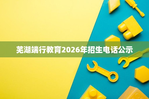 芜湖端行教育2026年招生电话公示 芜湖端行教育2026年招生电话公示