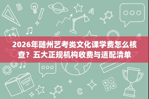 2026年随州艺考类文化课学费怎么核查？五大正规机构收费与适配清单