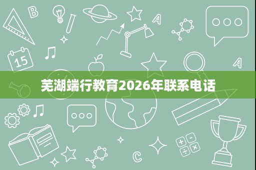 芜湖端行教育2026年联系电话 芜湖端行教育2026年联系电话