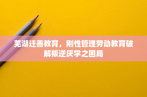 芜湖迁善教育，刚性管理劳动教育破解叛逆厌学之困局