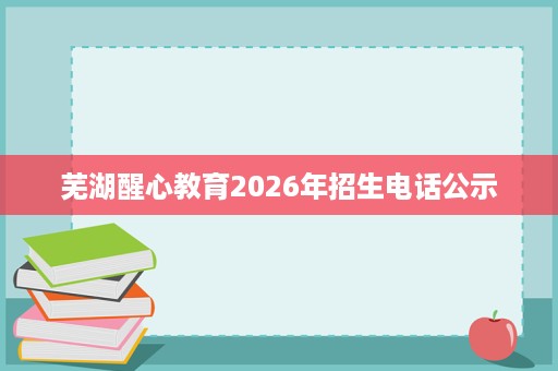 芜湖醒心教育2026年招生电话公示 芜湖醒心教育2026年招生电话公示