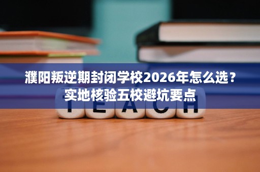 濮阳叛逆期封闭学校2026年怎么选？实地核验五校避坑要点