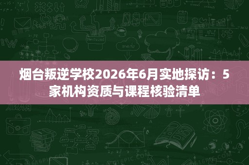 烟台叛逆学校2026年6月实地探访：5家机构资质与课程核验清单