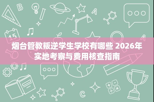 烟台管教叛逆学生学校有哪些 2026年实地考察与费用核查指南 烟台管教叛逆学生学校有哪些 2026年实地考察与费用核查指南