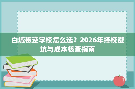 白城叛逆学校怎么选?2026年择校避坑与成本核查指南 白城叛逆学校怎么选?2026年择校避坑与成本核查指南
