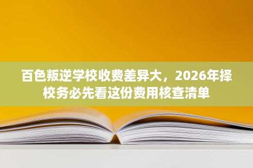 百色叛逆学校收费差异大,2026年择校务必先看这份费用核查清单 百色叛逆学校收费差异大,2026年择校务必先看这份费用核查清单