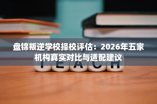 盘锦叛逆学校择校评估:2026年五家机构真实对比与适配建议 盘锦叛逆学校择校评估:2026年五家机构真实对比与适配建议