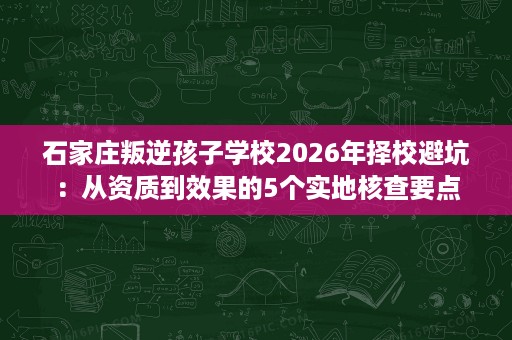 石家庄叛逆孩子学校2026年择校避坑:从资质到效果的5个实地核查要点 石家庄叛逆孩子学校2026年择校避坑:从资质到效果的5个实地核查要点