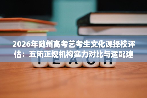 2026年随州高考艺考生文化课择校评估:五所正规机构实力对比与适配建议 2026年随州高考艺考生文化课择校评估:五所正规机构实力对比与适配建议