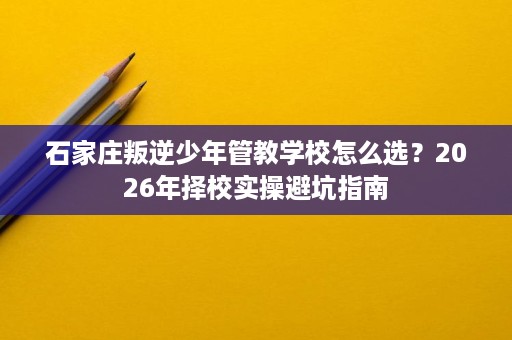 石家庄叛逆少年管教学校怎么选?2026年择校实操避坑指南 石家庄叛逆少年管教学校怎么选?2026年择校实操避坑指南