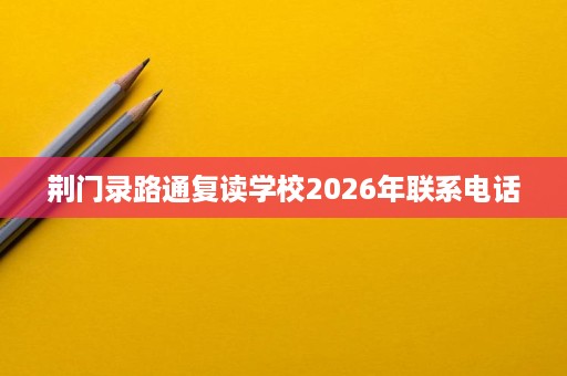 荆门录路通复读学校2026年联系电话 荆门录路通复读学校2026年联系电话