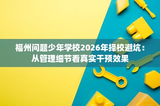 福州问题少年学校2026年择校避坑:从管理细节看真实干预效果 福州问题少年学校2026年择校避坑:从管理细节看真实干预效果