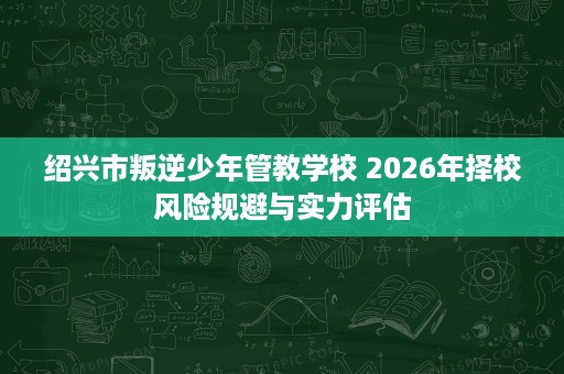 绍兴市叛逆少年管教学校 2026年择校风险规避与实力评估 绍兴市叛逆少年管教学校 2026年择校风险规避与实力评估
