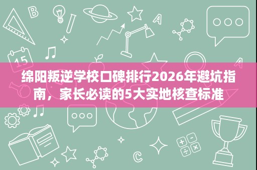 绵阳叛逆学校口碑排行2026年避坑指南,家长必读的5大实地核查标准 绵阳叛逆学校口碑排行2026年避坑指南,家长必读的5大实地核查标准