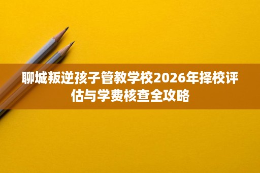 聊城叛逆孩子管教学校2026年择校评估与学费核查全攻略 聊城叛逆孩子管教学校2026年择校评估与学费核查全攻略