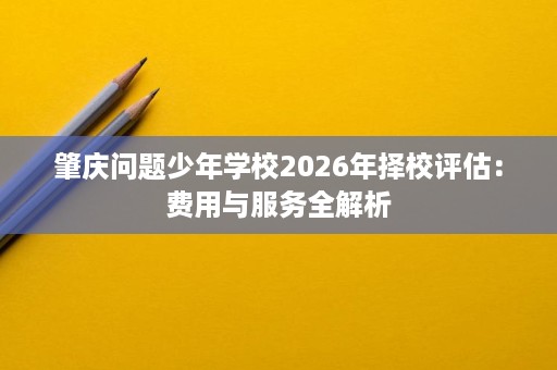肇庆问题少年学校2026年择校评估:费用与服务全解析 肇庆问题少年学校2026年择校评估:费用与服务全解析
