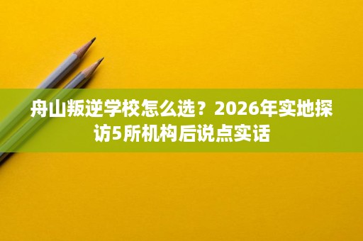 舟山叛逆学校怎么选?2026年实地探访5所机构后说点实话 舟山叛逆学校怎么选?2026年实地探访5所机构后说点实话