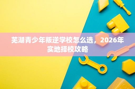 芜湖青少年叛逆学校怎么选，2026年实地择校攻略